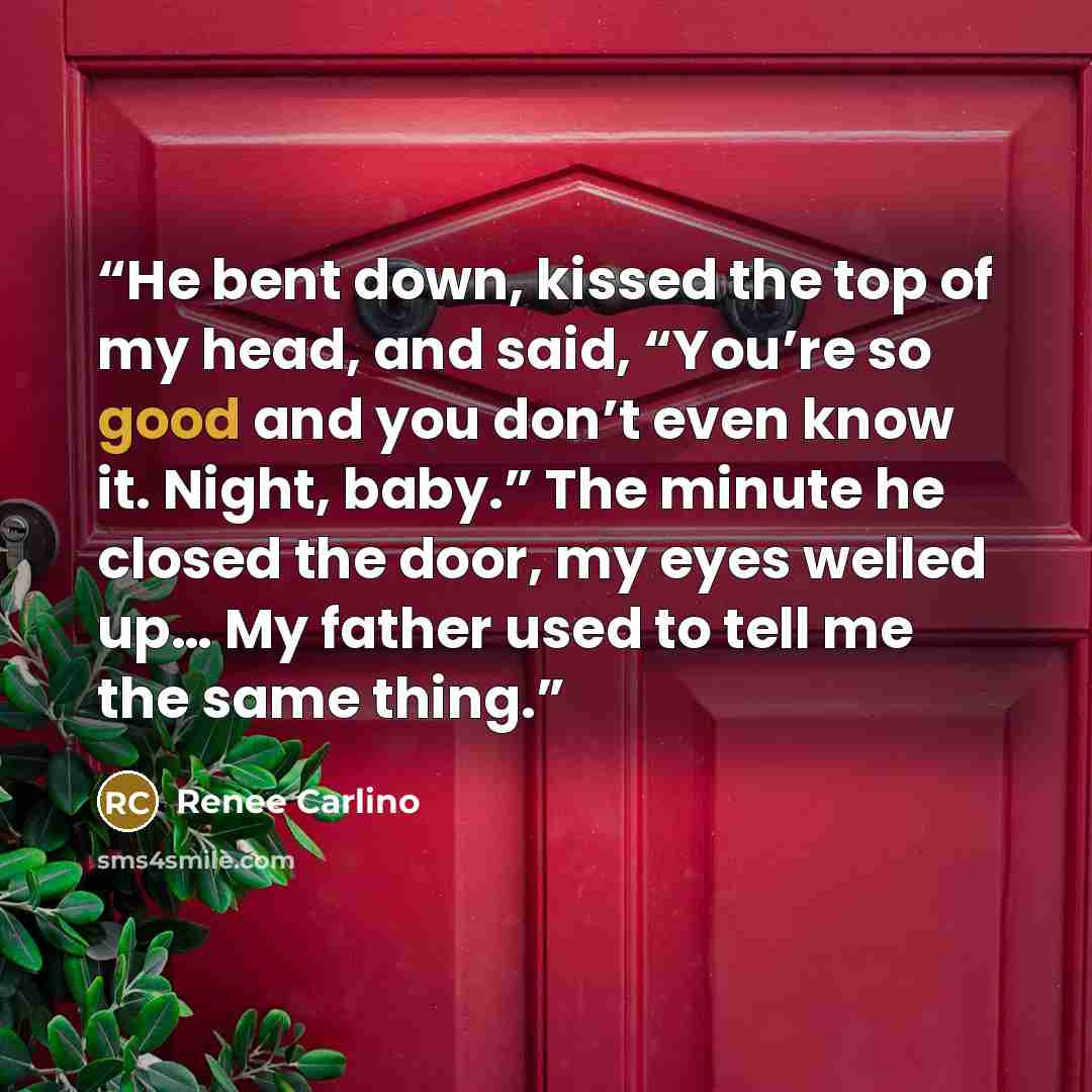 “He bent down, kissed the top of my head, and said, “You’re so good and you don’t even know it. Night, baby.” The minute he closed the door, my eyes welled up… My father used to tell me the same thing.” quote by Renee Carlino