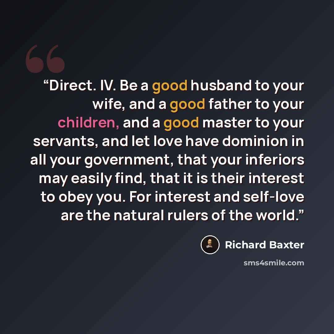 “Direct. IV. Be a good husband to your wife, and a good father to your children, and a good master to your servants, and let love have dominion in all your government, that your inferiors may easily find, that it is their interest to obey you. For interest and self-love are the natural rulers of…” quote by Richard Baxter