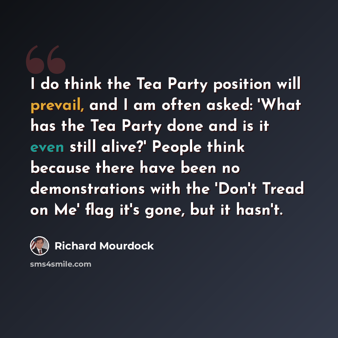 “I do think the Tea Party position will prevail, and I am often asked: 'What has the Tea Party done and is it even still alive?' People think because there have been no demonstrations with the 'Don't Tread on Me' flag it's gone, but it hasn't.” quote by Richard Mourdock