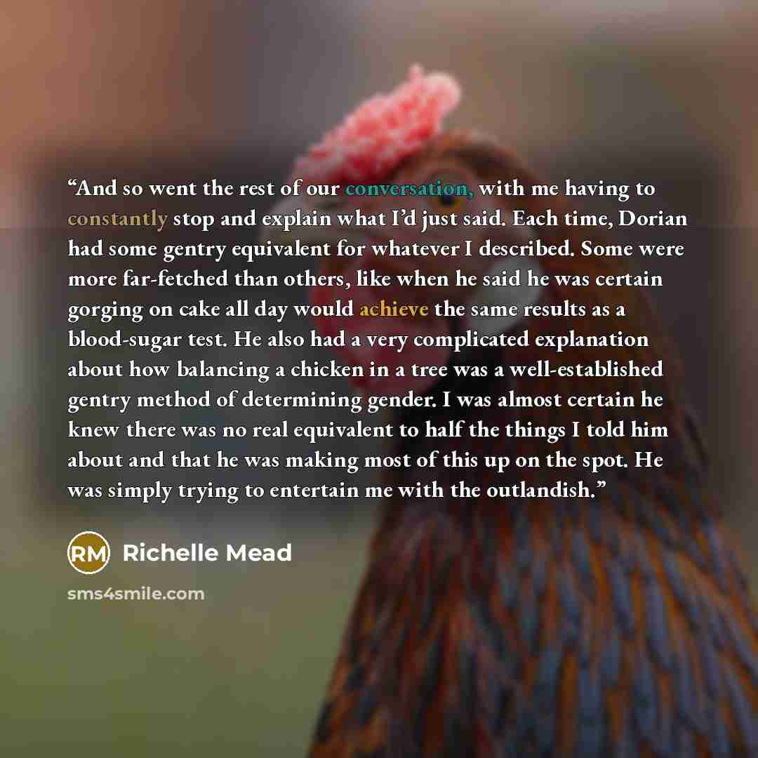 “And so went the rest of our conversation, with me having to constantly stop and explain what I’d just said. Each time, Dorian had some gentry equivalent for whatever I described. Some were more far-fetched than others, like when he said he was certain gorging on cake all day would achieve the same…” quote by Richelle Mead