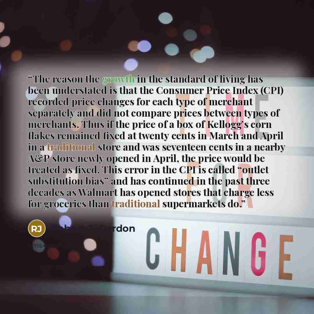 “The reason the growth in the standard of living has been understated is that the Consumer Price Index (CPI) recorded price changes for each type of merchant separately and did not compare prices between types of merchants. Thus if the price of a box of Kellogg’s corn flakes remained fixed at…” quote by Robert J. Gordon