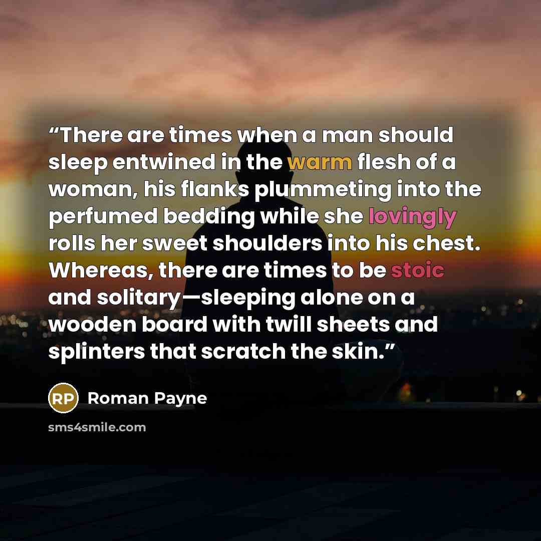 “There are times when a man should sleep entwined in the warm flesh of a woman, his flanks plummeting into the perfumed bedding while she lovingly rolls her sweet shoulders into his chest. Whereas, there are times to be stoic and solitary—sleeping alone on a wooden board with twill sheets and…” quote by Roman Payne