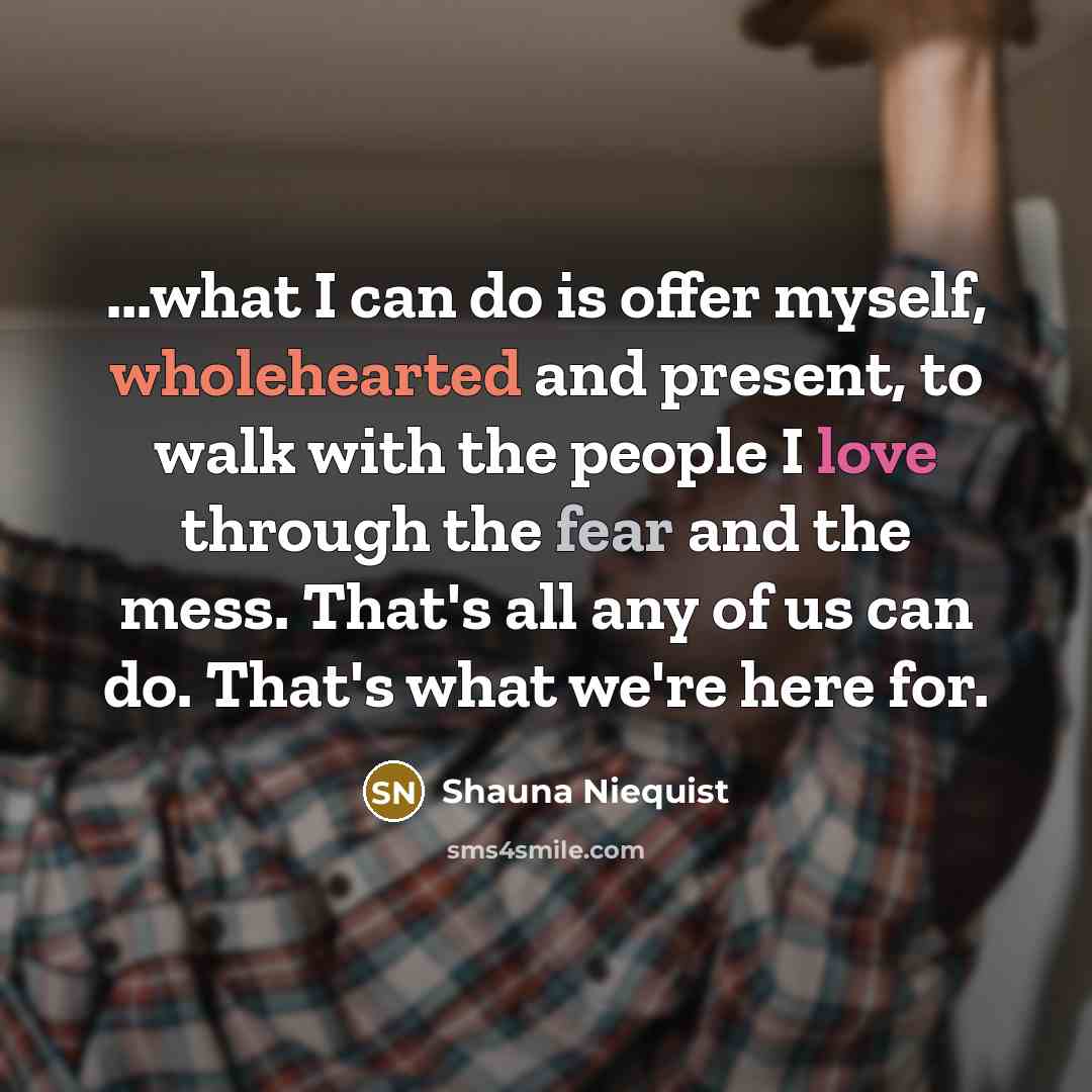 “...what I can do is offer myself, wholehearted and present, to walk with the people I love through the fear and the mess. That's all any of us can do. That's what we're here for.” quote by Shauna Niequist
