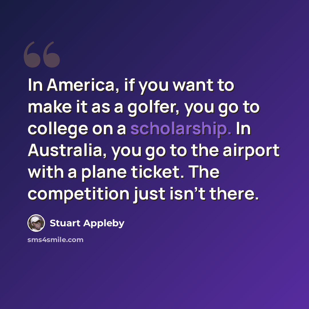 “In America, if you want to make it as a golfer, you go to college on a scholarship. In Australia, you go to the airport with a plane ticket. The competition just isn't there.” quote by Stuart Appleby