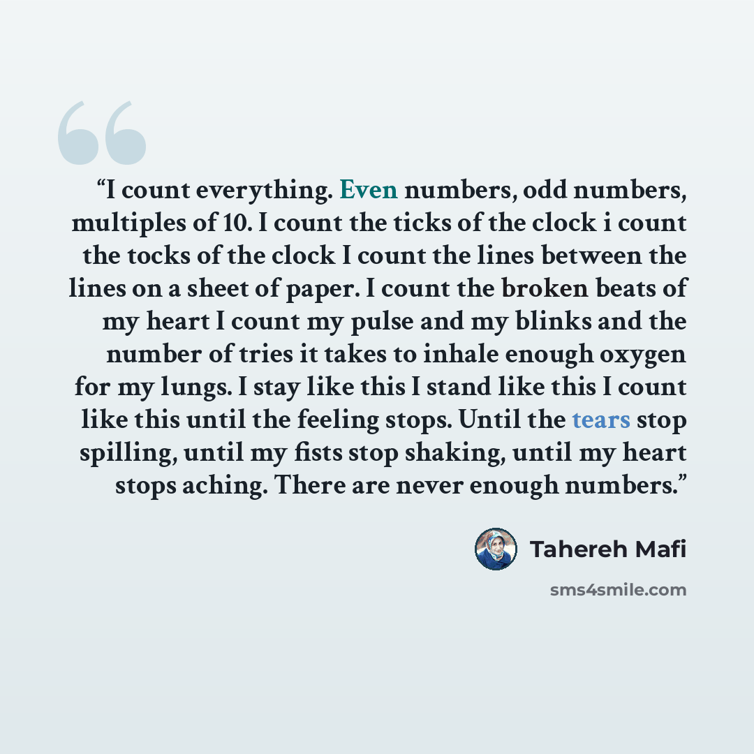 “I count everything. Even numbers, odd numbers, multiples of 10. I count the ticks of the clock i count the tocks of the clock I count the lines between the lines on a sheet of paper. I count the broken beats of my heart I count my pulse and my blinks and the number of tries it takes to inhale…” quote by Tahereh Mafi