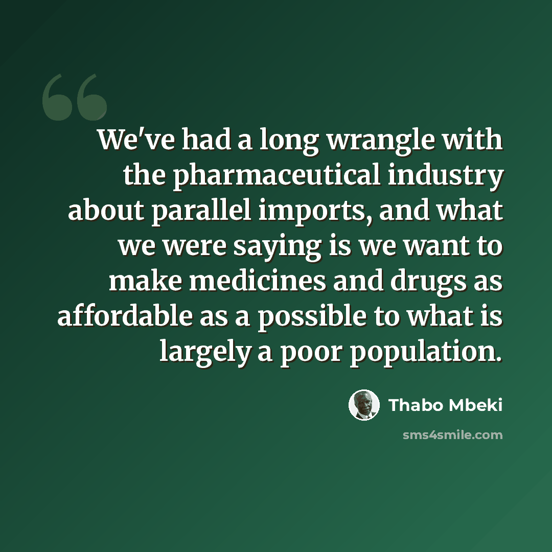 “We've had a long wrangle with the pharmaceutical industry about parallel imports, and what we were saying is we want to make medicines and drugs as affordable as a possible to what is largely a poor population.” quote by Thabo Mbeki