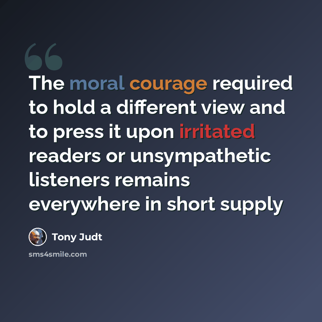 “The moral courage required to hold a different view and to press it upon irritated readers or unsympathetic listeners remains everywhere in short supply” quote by Tony Judt
