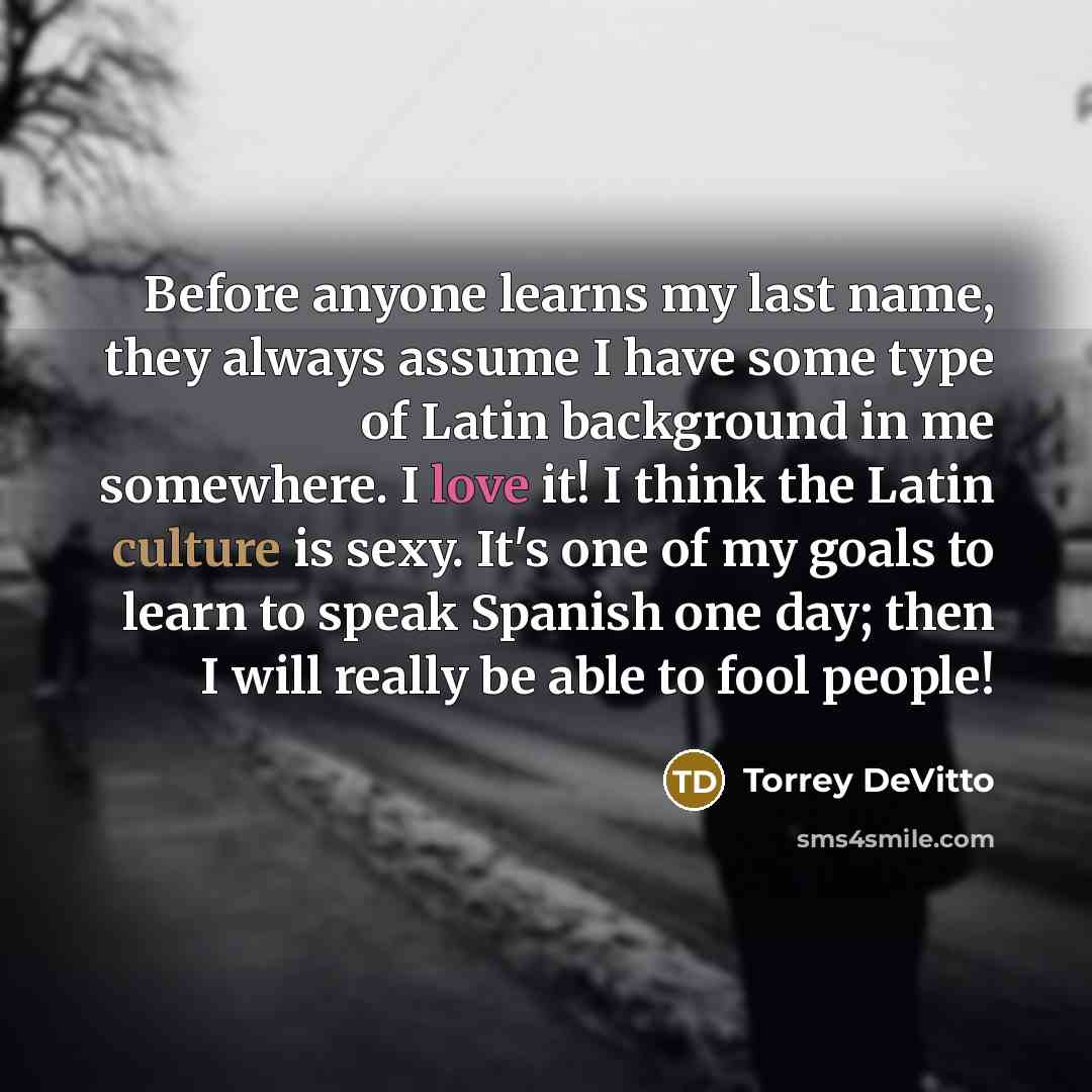 “Before anyone learns my last name, they always assume I have some type of Latin background in me somewhere. I love it! I think the Latin culture is sexy. It's one of my goals to learn to speak Spanish one day; then I will really be able to fool people!” quote by Torrey DeVitto