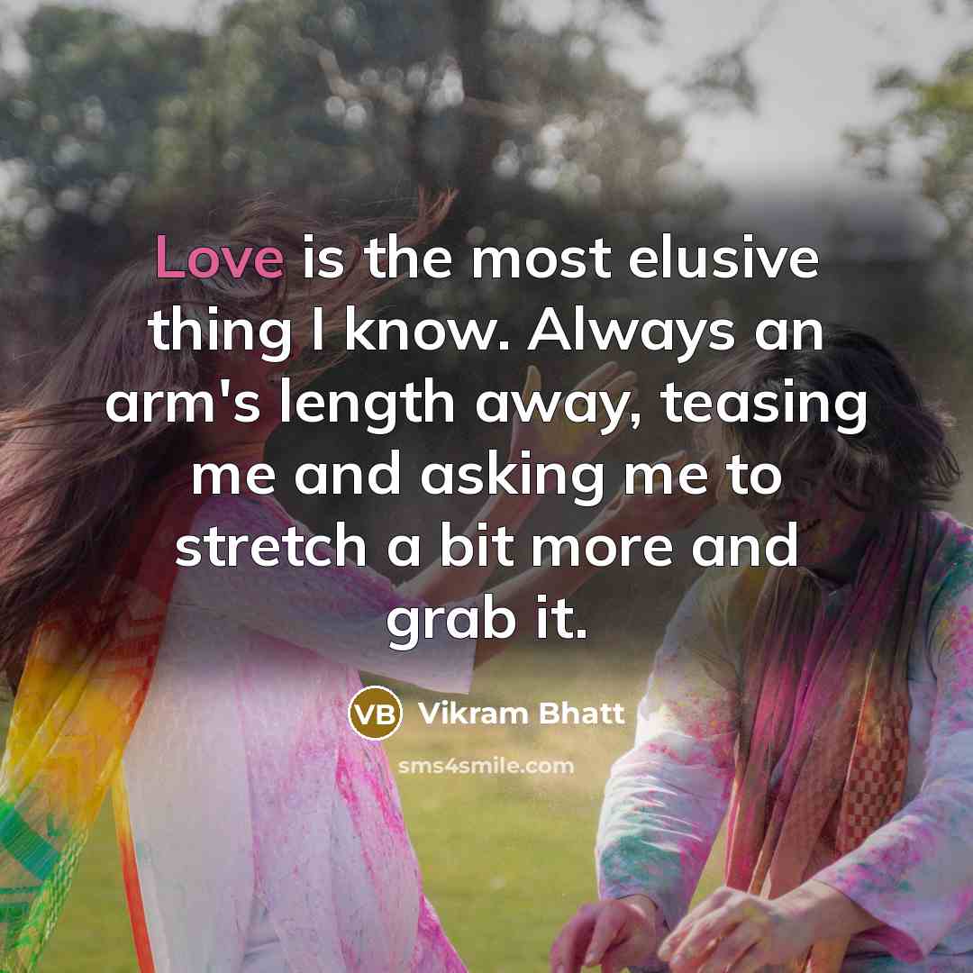 “Love is the most elusive thing I know. Always an arm's length away, teasing me and asking me to stretch a bit more and grab it.” quote by Vikram Bhatt
