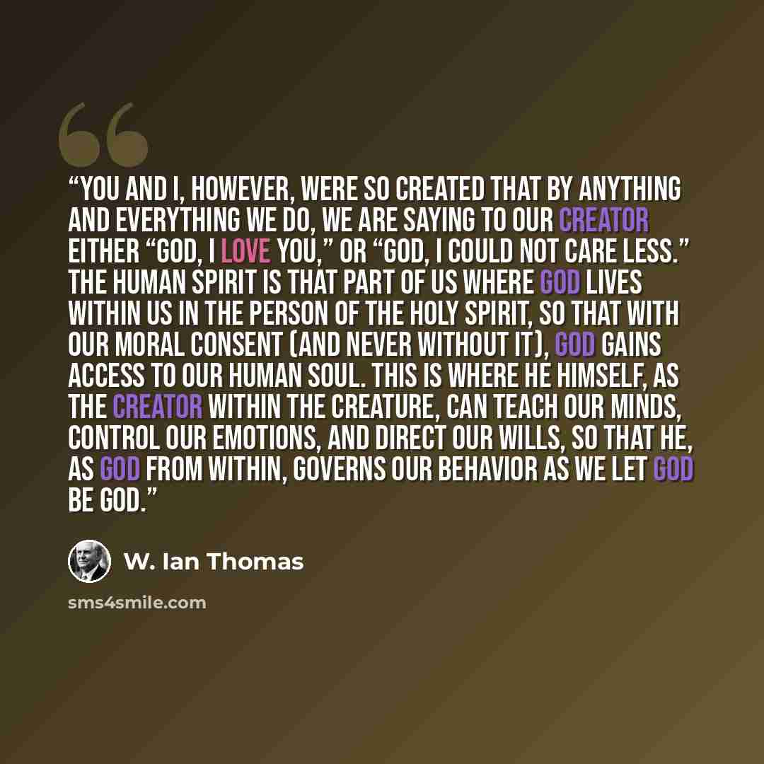 “You and I, however, were so created that by anything and everything we do, we are saying to our Creator either “God, I love you,” or “God, I could not care less.” The human spirit is that part of us where God lives within us in the person of the Holy Spirit, so that with our moral consent (and…” quote by W. Ian Thomas