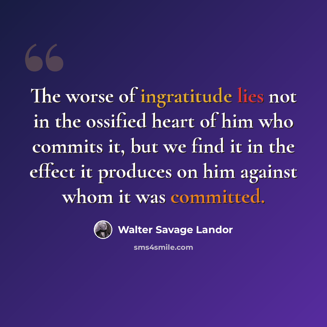 “The worse of ingratitude lies not in the ossified heart of him who commits it, but we find it in the effect it produces on him against whom it was committed.” quote by Walter Savage Landor