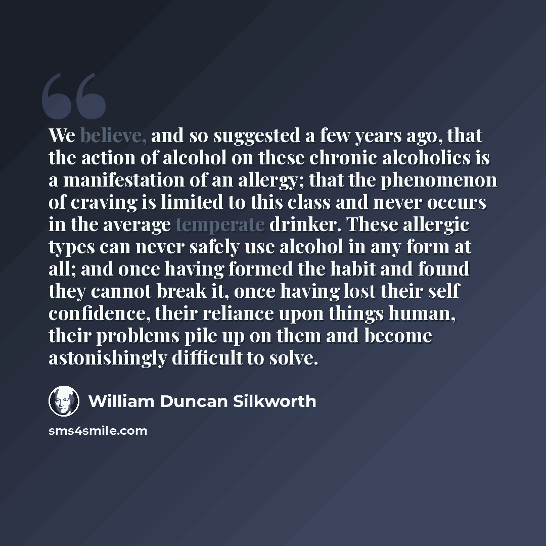 “We believe, and so suggested a few years ago, that the action of alcohol on these chronic alcoholics is a manifestation of an allergy; that the phenomenon of craving is limited to this class and never occurs in the average temperate drinker. These allergic types can never safely use alcohol in any…” quote by William Duncan Silkworth