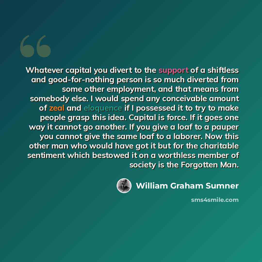 “Whatever capital you divert to the support of a shiftless and good-for-nothing person is so much diverted from some other employment, and that means from somebody else. I would spend any conceivable amount of zeal and eloquence if I possessed it to try to make people grasp this idea. Capital is…” quote by William Graham Sumner