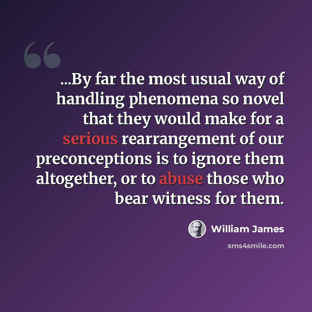 “...By far the most usual way of handling phenomena so novel that they would make for a serious rearrangement of our preconceptions is to ignore them altogether, or to abuse those who bear witness for them.” quote by William James