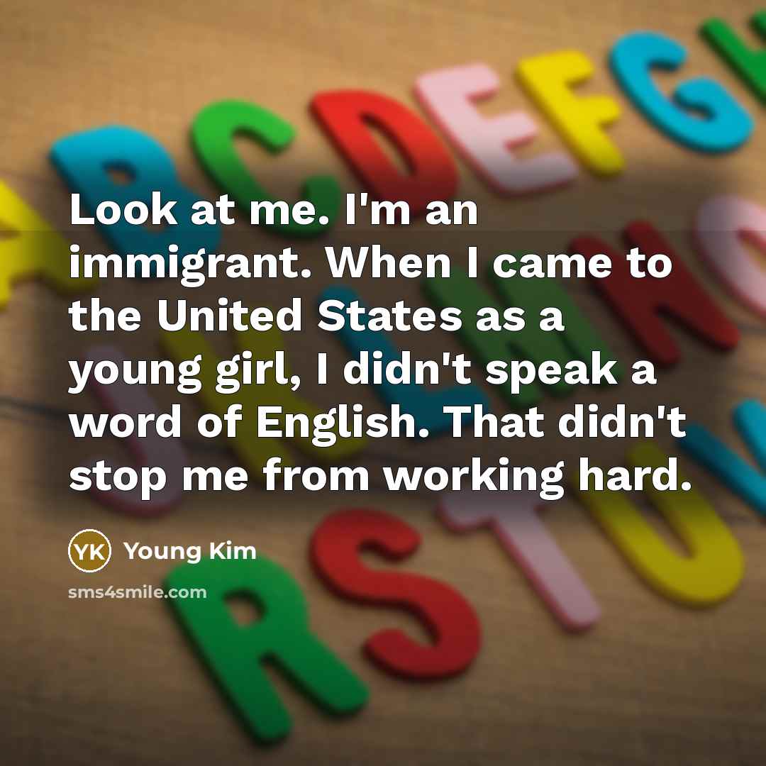 “Look at me. I'm an immigrant. When I came to the United States as a young girl, I didn't speak a word of English. That didn't stop me from working hard.” quote by Young Kim