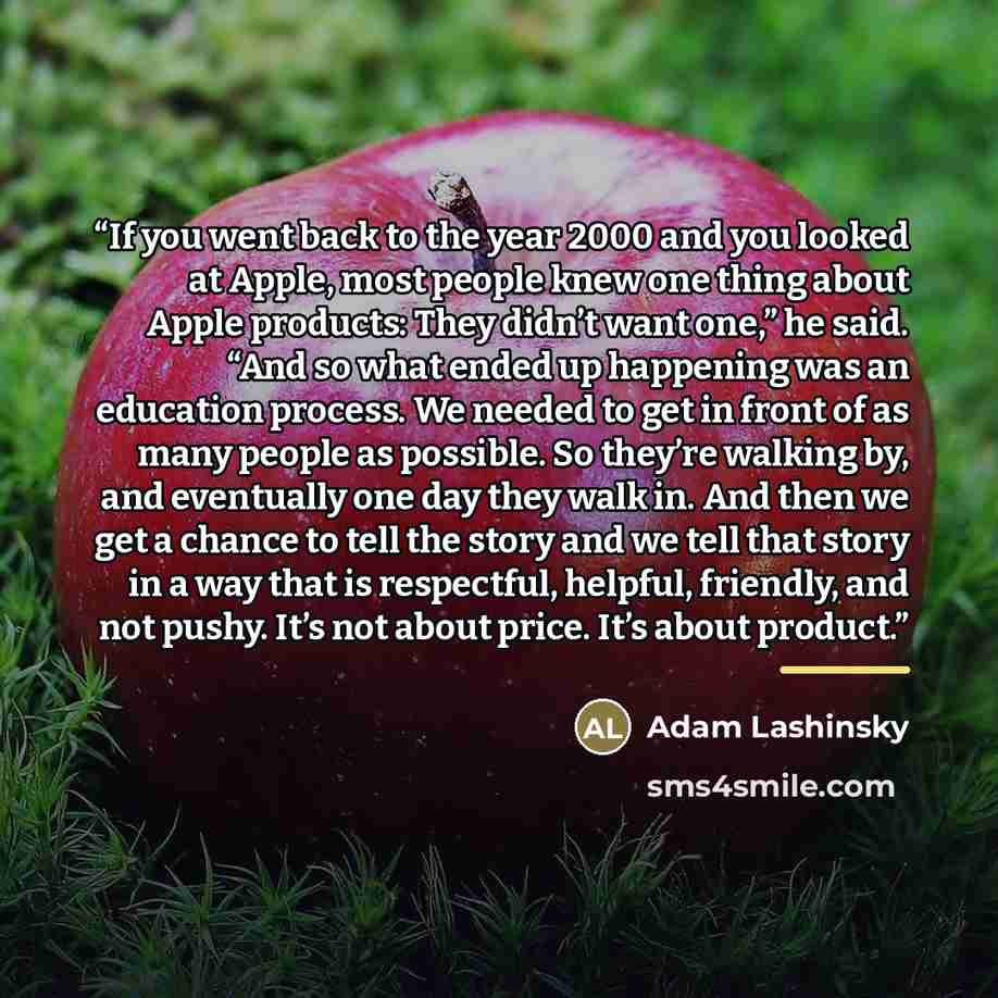 “If you went back to the year 2000 and you looked at Apple, most people knew one thing about Apple products: They didn’t want one,” he said. “And so what ended up happening was an education process. We needed to get in front of as many people as possible. So they’re walking by, and eventually one…” quote by Adam Lashinsky
