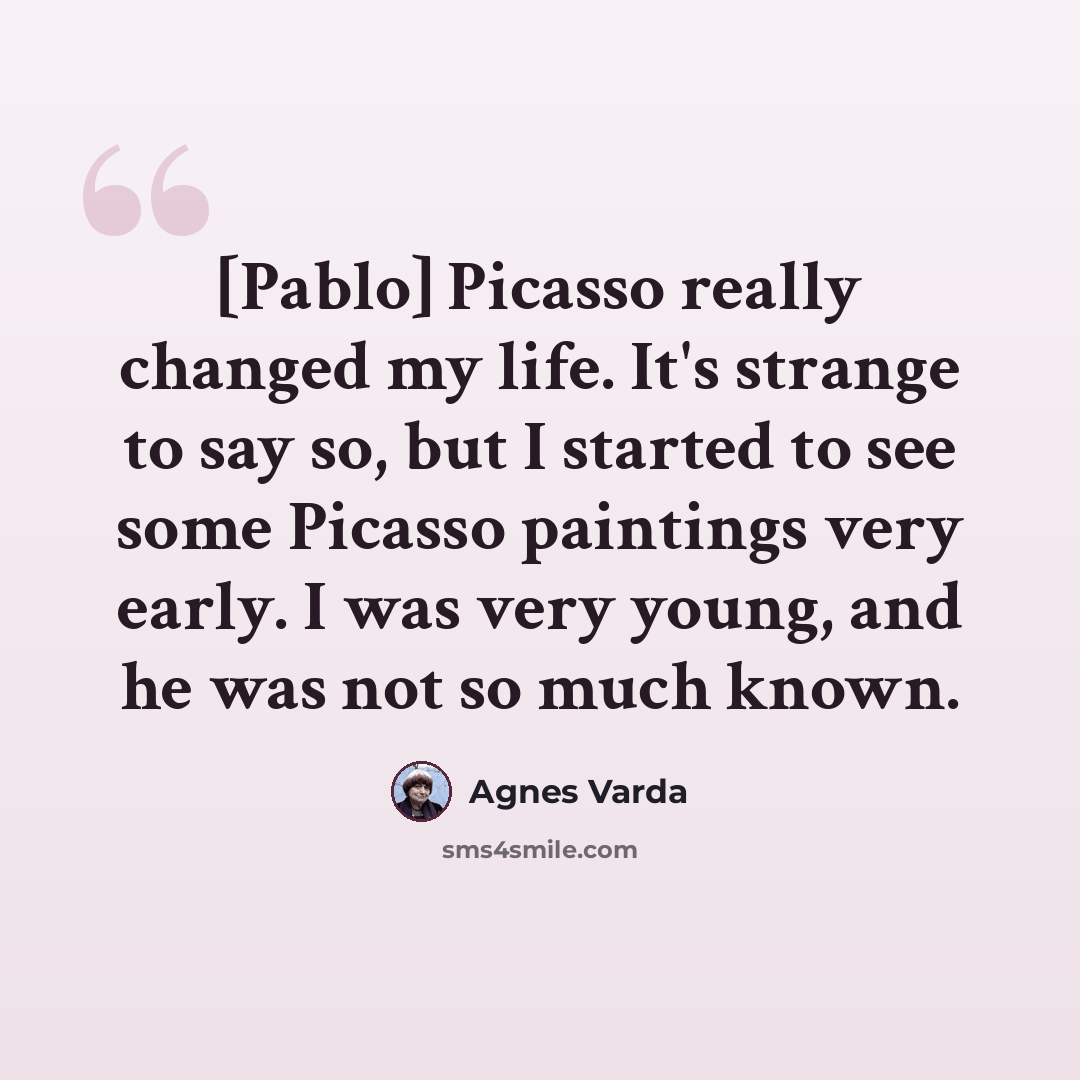 “[Pablo] Picasso really changed my life. It's strange to say so, but I started to see some Picasso paintings very early. I was very young, and he was not so much known.” quote by Agnes Varda