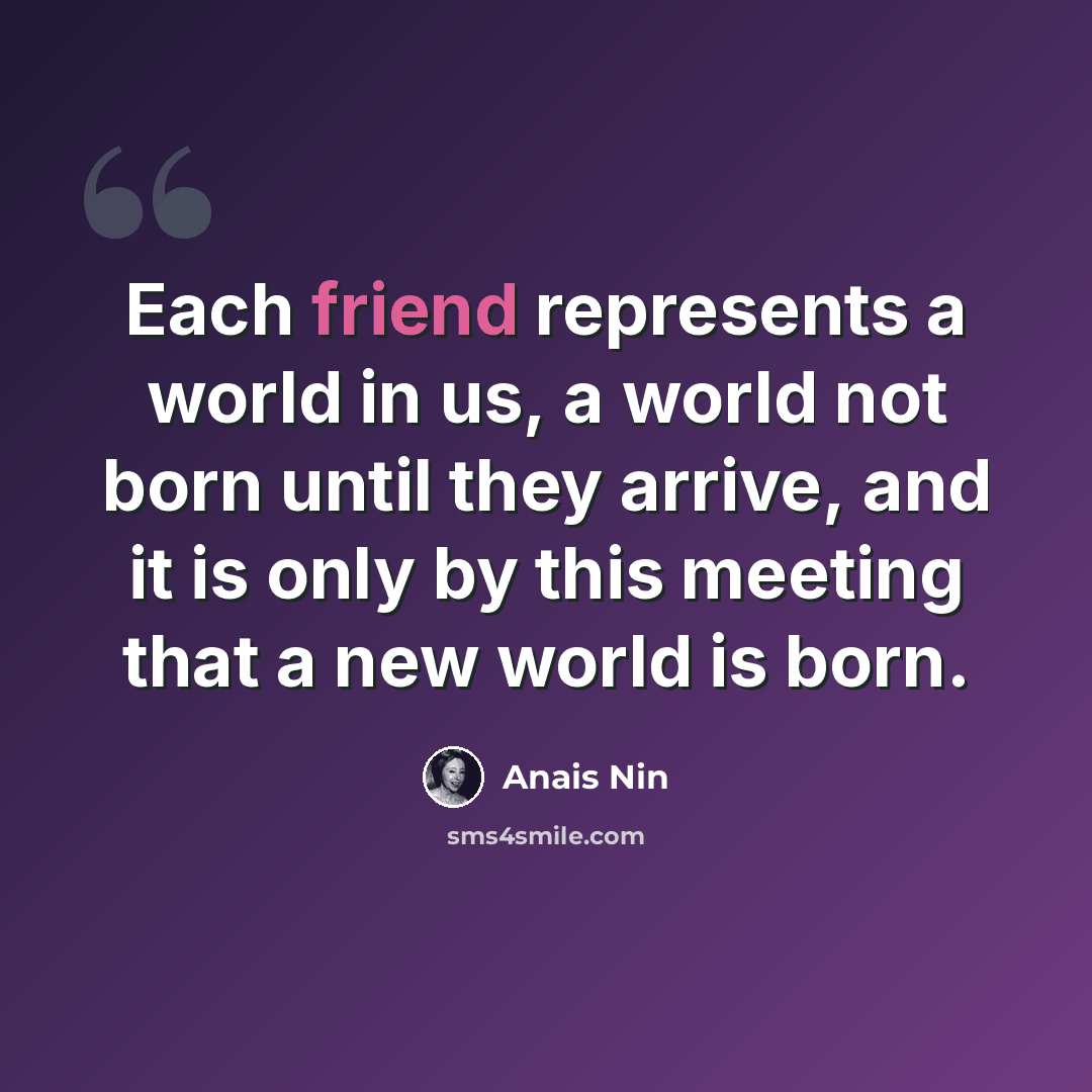 “Each friend represents a world in us, a world not born until they arrive, and it is only by this meeting that a new world is born.” quote by Anais Nin