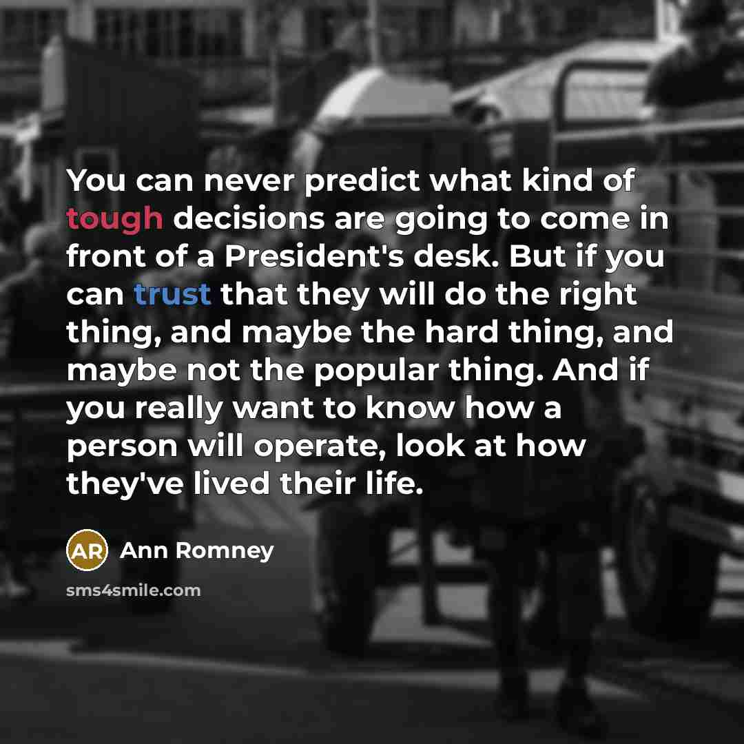 “You can never predict what kind of tough decisions are going to come in front of a President's desk. But if you can trust that they will do the right thing, and maybe the hard thing, and maybe not the popular thing. And if you really want to know how a person will operate, look at how they've…” quote by Ann Romney