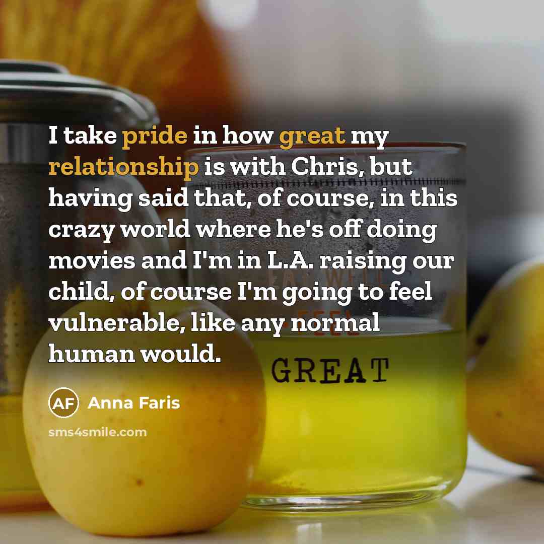 “I take pride in how great my relationship is with Chris, but having said that, of course, in this crazy world where he's off doing movies and I'm in L.A. raising our child, of course I'm going to feel vulnerable, like any normal human would.” quote by Anna Faris
