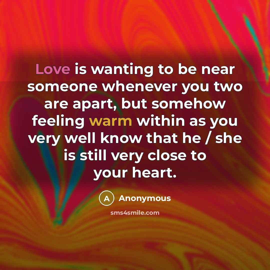 “Love is wanting to be near someone whenever you two are apart, but somehow feeling warm within as you very well know that he / she is still very close to your heart.” quote by Anonymous