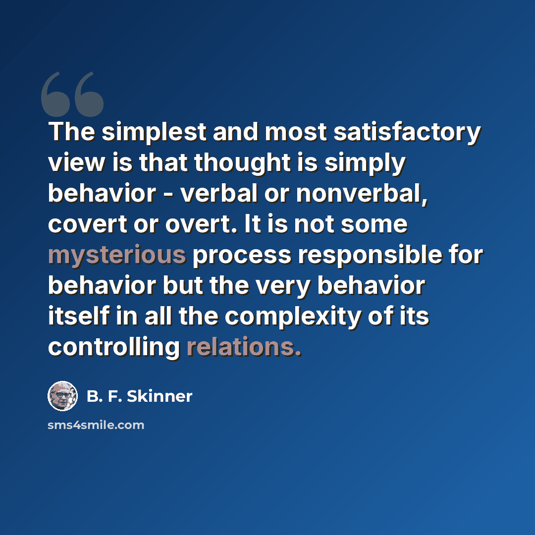 “The simplest and most satisfactory view is that thought is simply behavior - verbal or nonverbal, covert or overt. It is not some mysterious process responsible for behavior but the very behavior itself in all the complexity of its controlling relations.” quote by B. F. Skinner