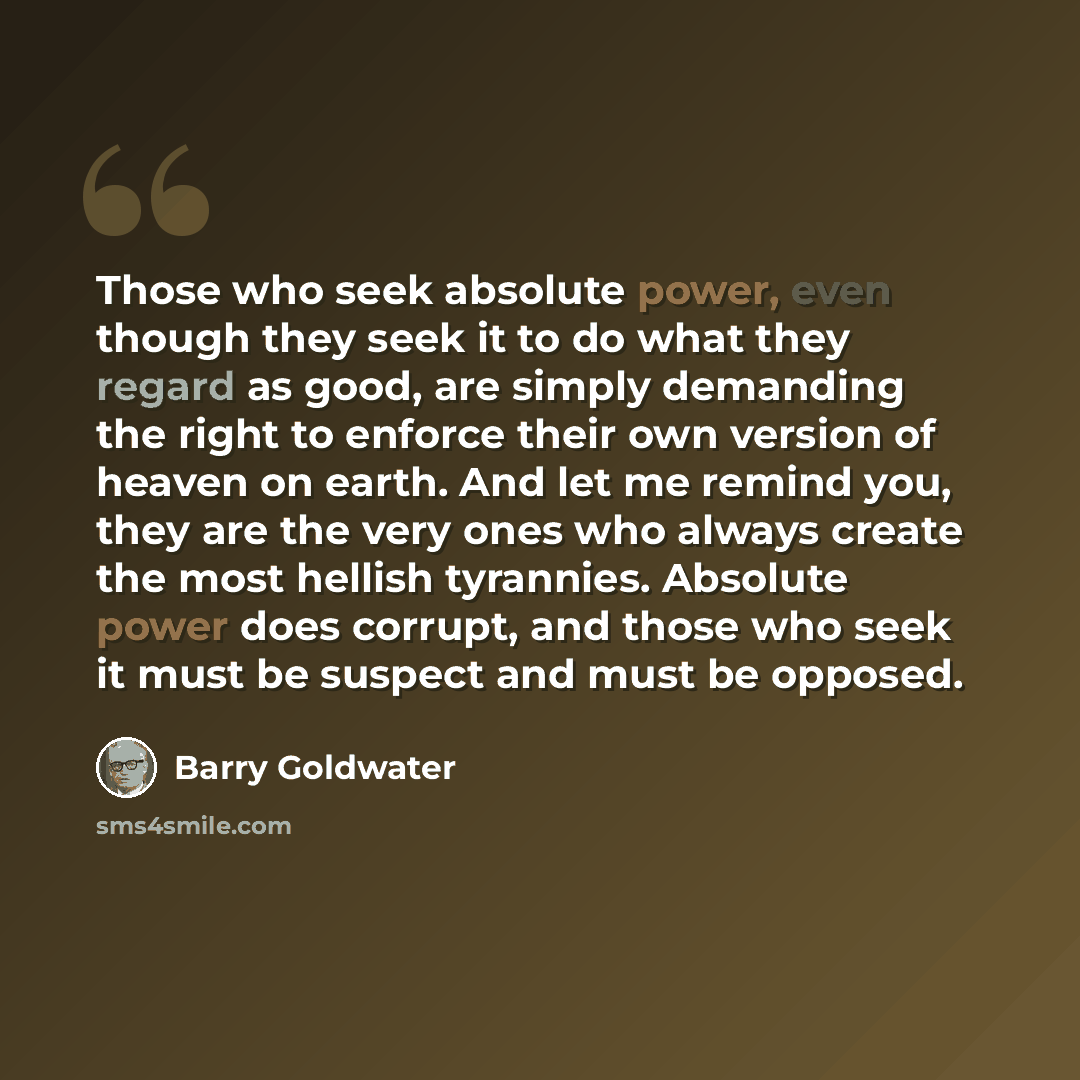 “Those who seek absolute power, even though they seek it to do what they regard as good, are simply demanding the right to enforce their own version of heaven on earth. And let me remind you, they are the very ones who always create the most hellish tyrannies. Absolute power does corrupt, and those…” quote by Barry Goldwater