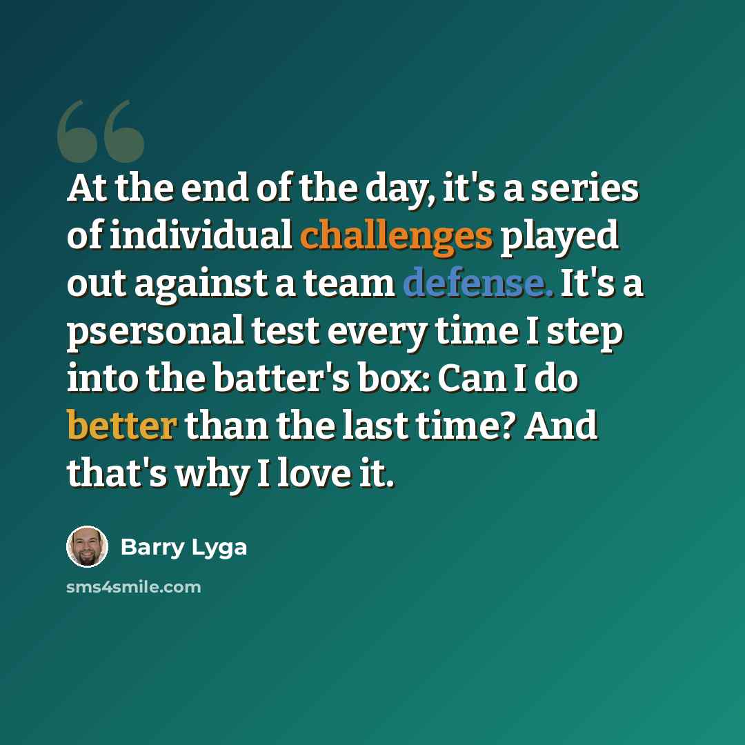 “At the end of the day, it's a series of individual challenges played out against a team defense. It's a psersonal test every time I step into the batter's box: Can I do better than the last time? And that's why I love it.” quote by Barry Lyga