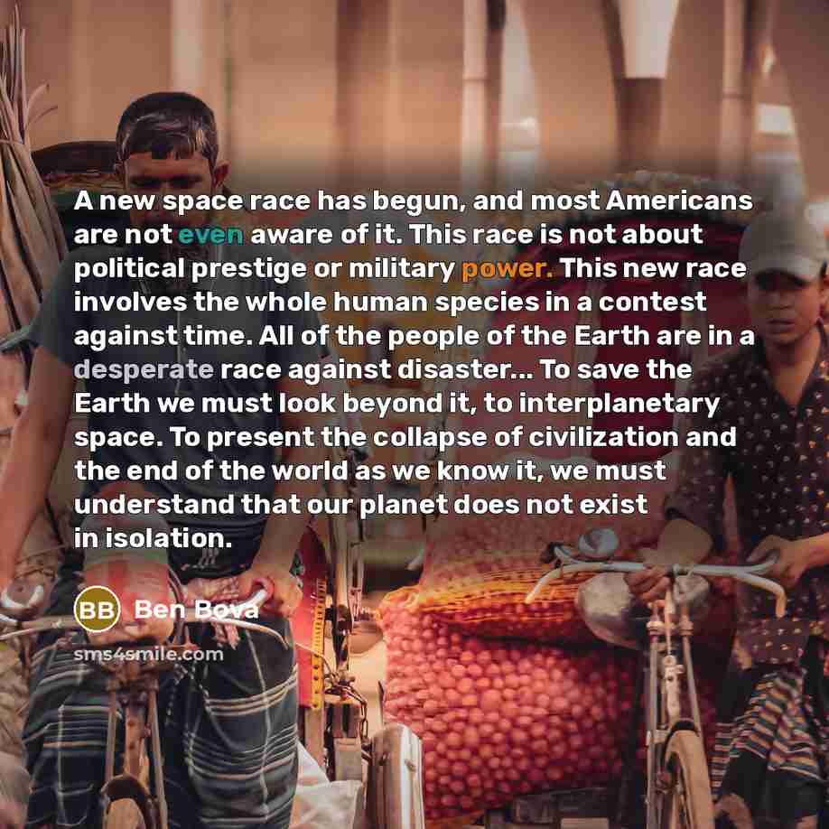 “A new space race has begun, and most Americans are not even aware of it. This race is not about political prestige or military power. This new race involves the whole human species in a contest against time. All of the people of the Earth are in a desperate race against disaster... To save the…” quote by Ben Bova