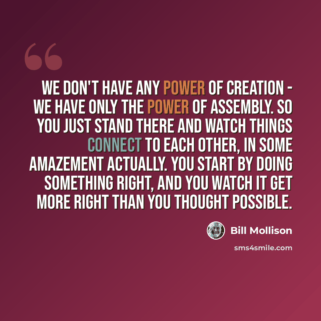 “We don't have any power of creation - we have only the power of assembly. So you just stand there and watch things connect to each other, in some amazement actually. You start by doing something right, and you watch it get more right than you thought possible.” quote by Bill Mollison
