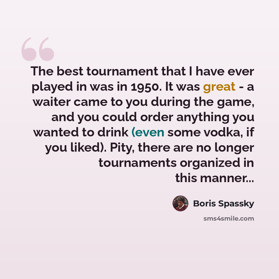 “The best tournament that I have ever played in was in 1950. It was great - a waiter came to you during the game, and you could order anything you wanted to drink (even some vodka, if you liked). Pity, there are no longer tournaments organized in this manner...” quote by Boris Spassky