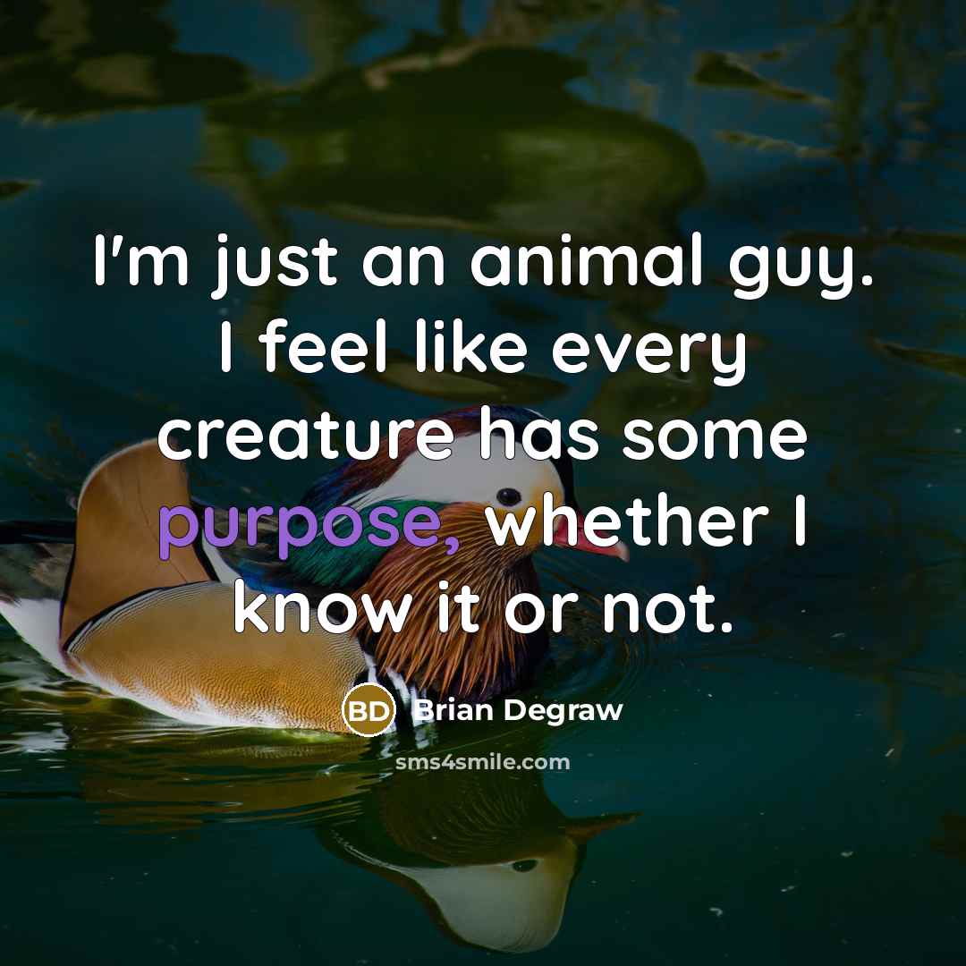 “I'm just an animal guy. I feel like every creature has some purpose, whether I know it or not.” quote by Brian Degraw