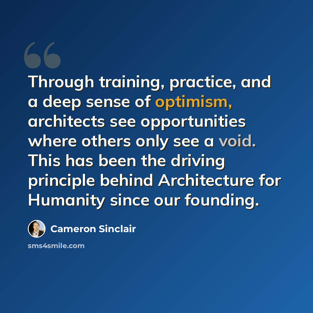 “Through training, practice, and a deep sense of optimism, architects see opportunities where others only see a void. This has been the driving principle behind Architecture for Humanity since our founding.” quote by Cameron Sinclair