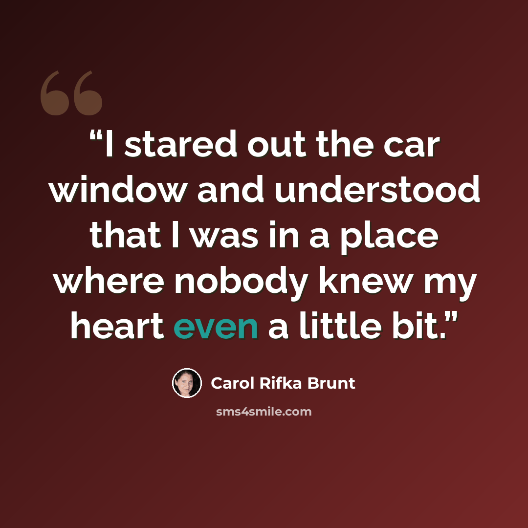 “I stared out the car window and understood that I was in a place where nobody knew my heart even a little bit.” quote by Carol Rifka Brunt