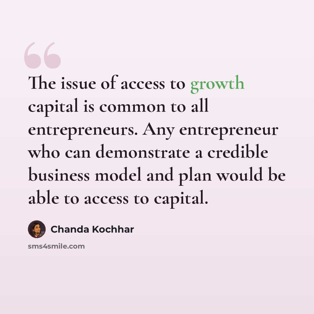 “The issue of access to growth capital is common to all entrepreneurs. Any entrepreneur who can demonstrate a credible business model and plan would be able to access to capital.” quote by Chanda Kochhar