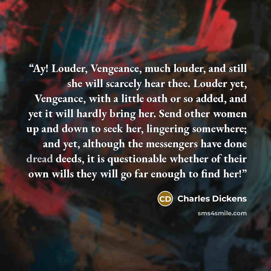 “Ay! Louder, Vengeance, much louder, and still she will scarcely hear thee. Louder yet, Vengeance, with a little oath or so added, and yet it will hardly bring her. Send other women up and down to seek her, lingering somewhere; and yet, although the messengers have done dread deeds, it is…” quote by Charles Dickens