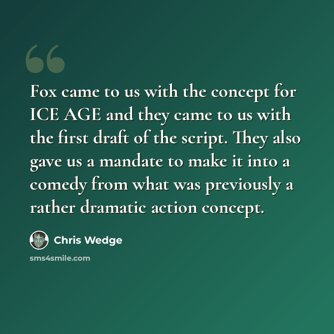 “Fox came to us with the concept for ICE AGE and they came to us with the first draft of the script. They also gave us a mandate to make it into a comedy from what was previously a rather dramatic action concept.” quote by Chris Wedge
