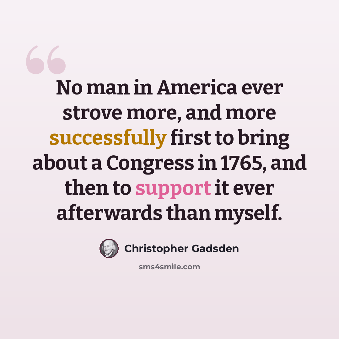 “No man in America ever strove more, and more successfully first to bring about a Congress in 1765, and then to support it ever afterwards than myself.” quote by Christopher Gadsden