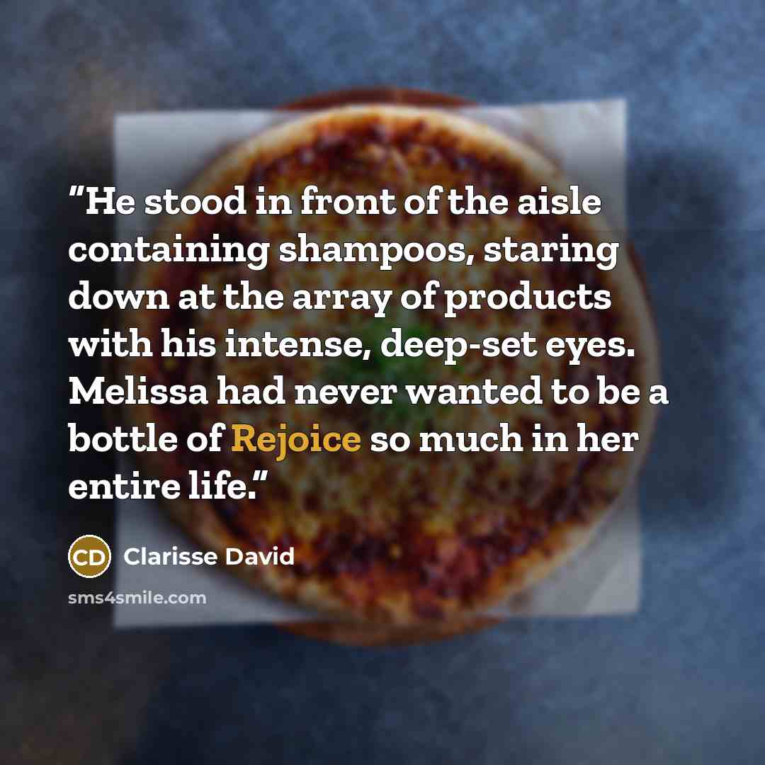 “He stood in front of the aisle containing shampoos, staring down at the array of products with his intense, deep-set eyes. Melissa had never wanted to be a bottle of Rejoice so much in her entire life.” quote by Clarisse David