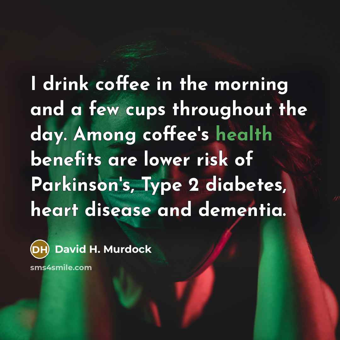 “I drink coffee in the morning and a few cups throughout the day. Among coffee's health benefits are lower risk of Parkinson's, Type 2 diabetes, heart disease and dementia.” quote by David H. Murdock