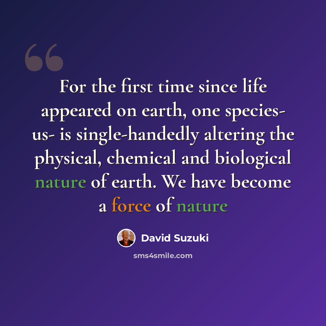 “For the first time since life appeared on earth, one species- us- is single-handedly altering the physical, chemical and biological nature of earth. We have become a force of nature” quote by David Suzuki