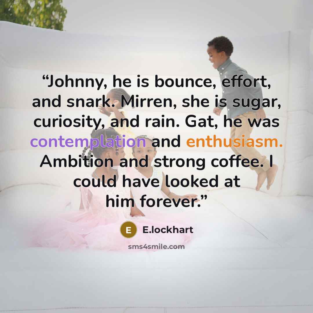 “Johnny, he is bounce, effort, and snark. Mirren, she is sugar, curiosity, and rain. Gat, he was contemplation and enthusiasm. Ambition and strong coffee. I could have looked at him forever.” quote by E.lockhart