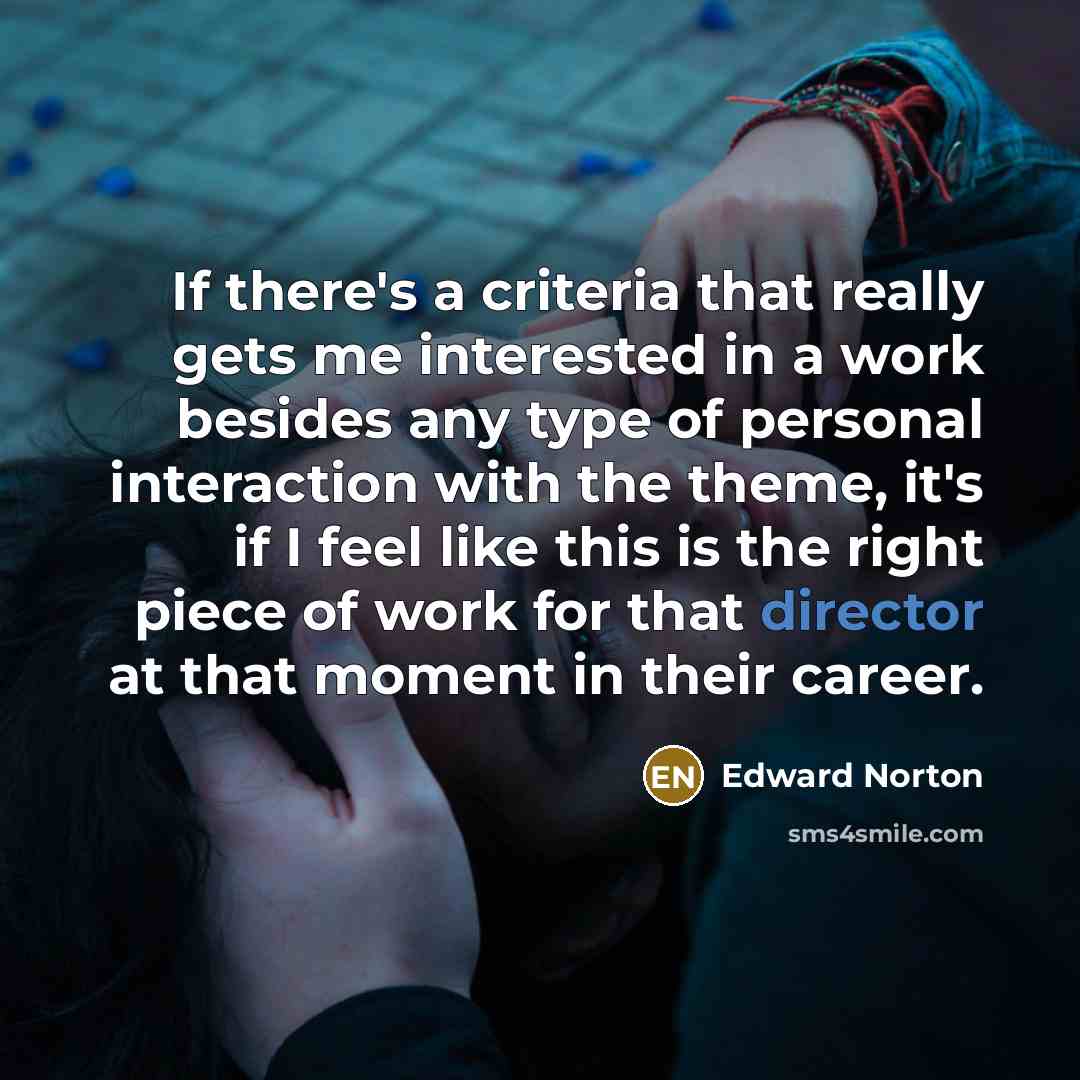 “If there's a criteria that really gets me interested in a work besides any type of personal interaction with the theme, it's if I feel like this is the right piece of work for that director at that moment in their career.” quote by Edward Norton