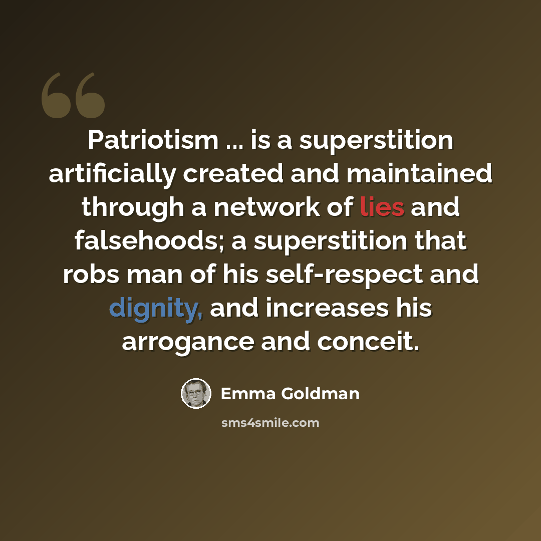 “Patriotism ... is a superstition artificially created and maintained through a network of lies and falsehoods; a superstition that robs man of his self-respect and dignity, and increases his arrogance and conceit.” quote by Emma Goldman