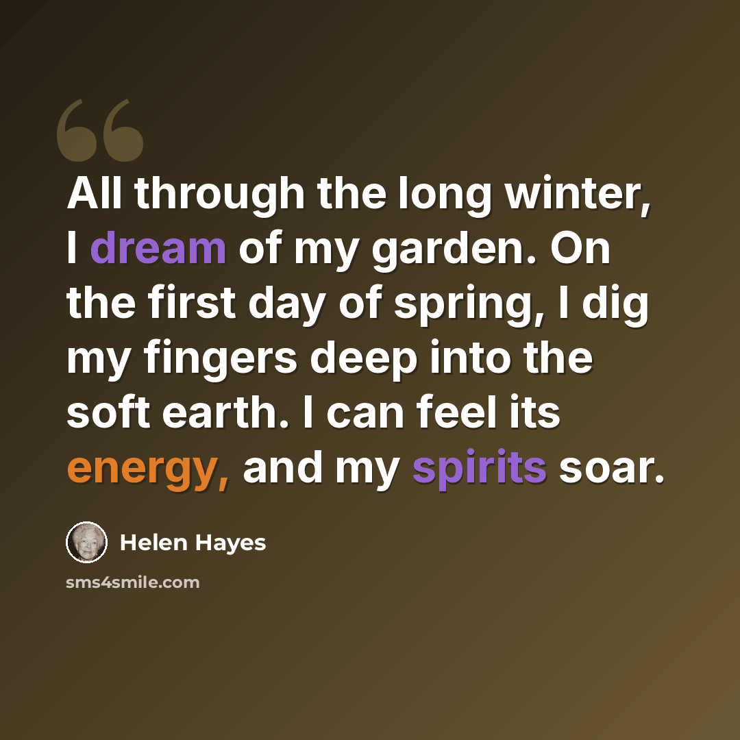 “All through the long winter, I dream of my garden. On the first day of spring, I dig my fingers deep into the soft earth. I can feel its energy, and my spirits soar.” quote by Helen Hayes