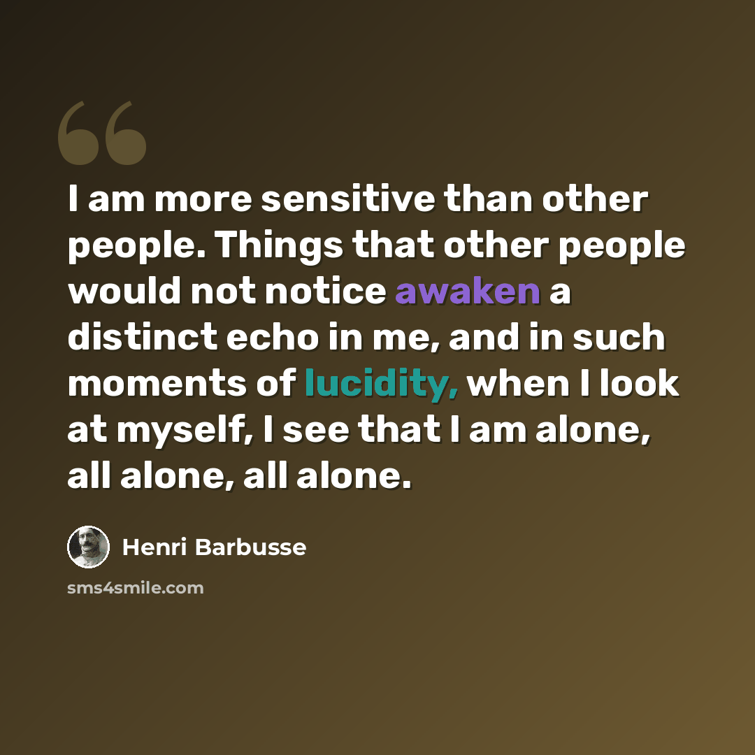 “I am more sensitive than other people. Things that other people would not notice awaken a distinct echo in me, and in such moments of lucidity, when I look at myself, I see that I am alone, all alone, all alone.” quote by Henri Barbusse