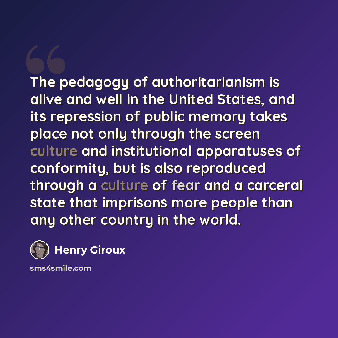“The pedagogy of authoritarianism is alive and well in the United States, and its repression of public memory takes place not only through the screen culture and institutional apparatuses of conformity, but is also reproduced through a culture of fear and a carceral state that imprisons more people…” quote by Henry Giroux