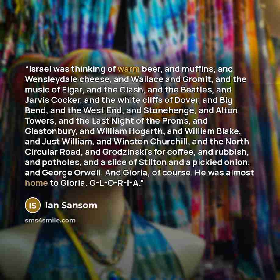 “Israel was thinking of warm beer, and muffins, and Wensleydale cheese, and Wallace and Gromit, and the music of Elgar, and the Clash, and the Beatles, and Jarvis Cocker, and the white cliffs of Dover, and Big Bend, and the West End, and Stonehenge, and Alton Towers, and the Last Night of the…” quote by Ian Sansom