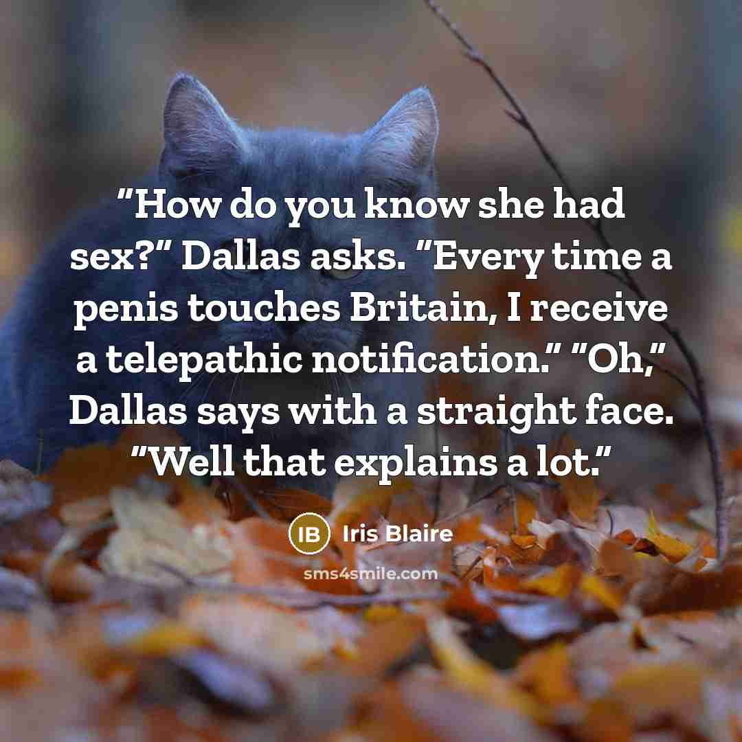 “How do you know she had sex?” Dallas asks. “Every time a penis touches Britain, I receive a telepathic notification.” “Oh,” Dallas says with a straight face. “Well that explains a lot.” quote by Iris Blaire