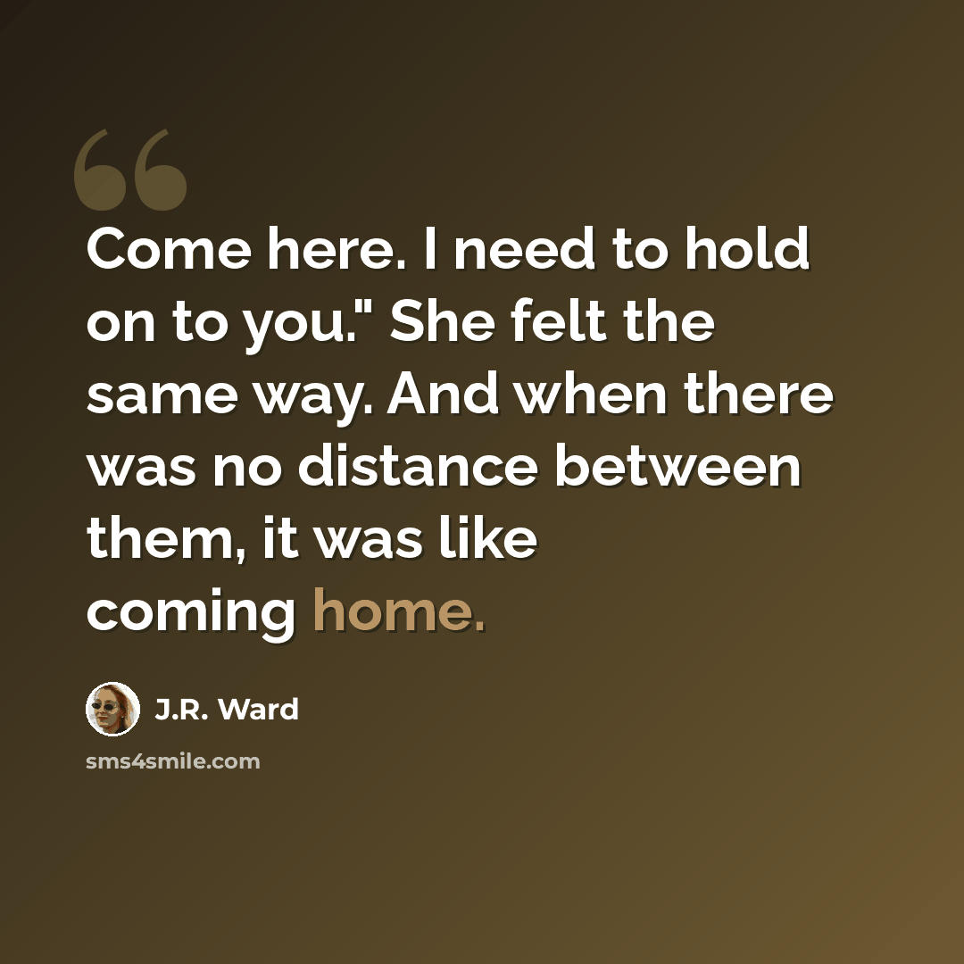 “Come here. I need to hold on to you." She felt the same way. And when there was no distance between them, it was like coming home.” quote by J.R. Ward